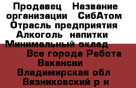 Продавец › Название организации ­ СибАтом › Отрасль предприятия ­ Алкоголь, напитки › Минимальный оклад ­ 16 000 - Все города Работа » Вакансии   . Владимирская обл.,Вязниковский р-н